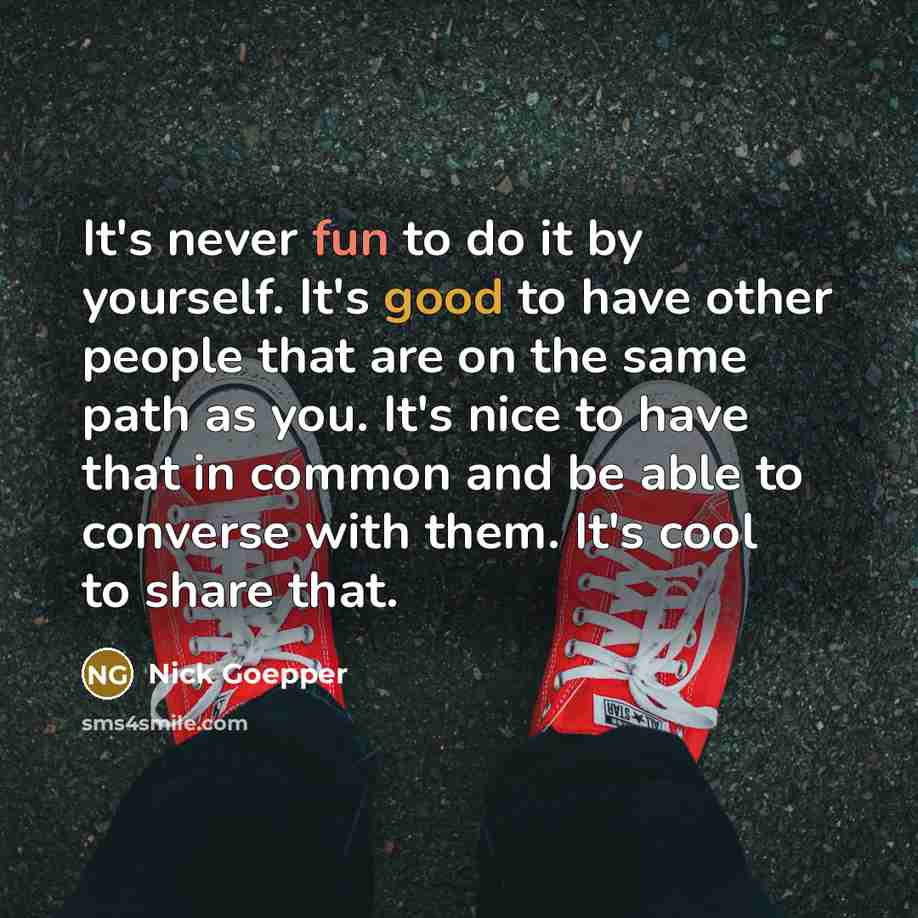 “It's never fun to do it by yourself. It's good to have other people that are on the same path as you. It's nice to have that in common and be able to converse with them. It's cool to share that.” quote by Nick Goepper