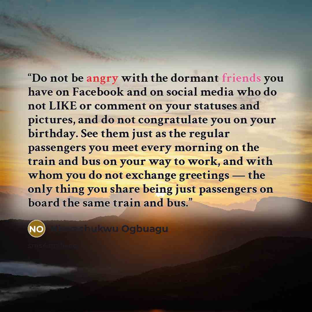 “Do not be angry with the dormant friends you have on Facebook and on social media who do not LIKE or comment on your statuses and pictures, and do not congratulate you on your birthday. See them just as the regular passengers you meet every morning on the train and bus on your way to work, and…” quote by Nkwachukwu Ogbuagu