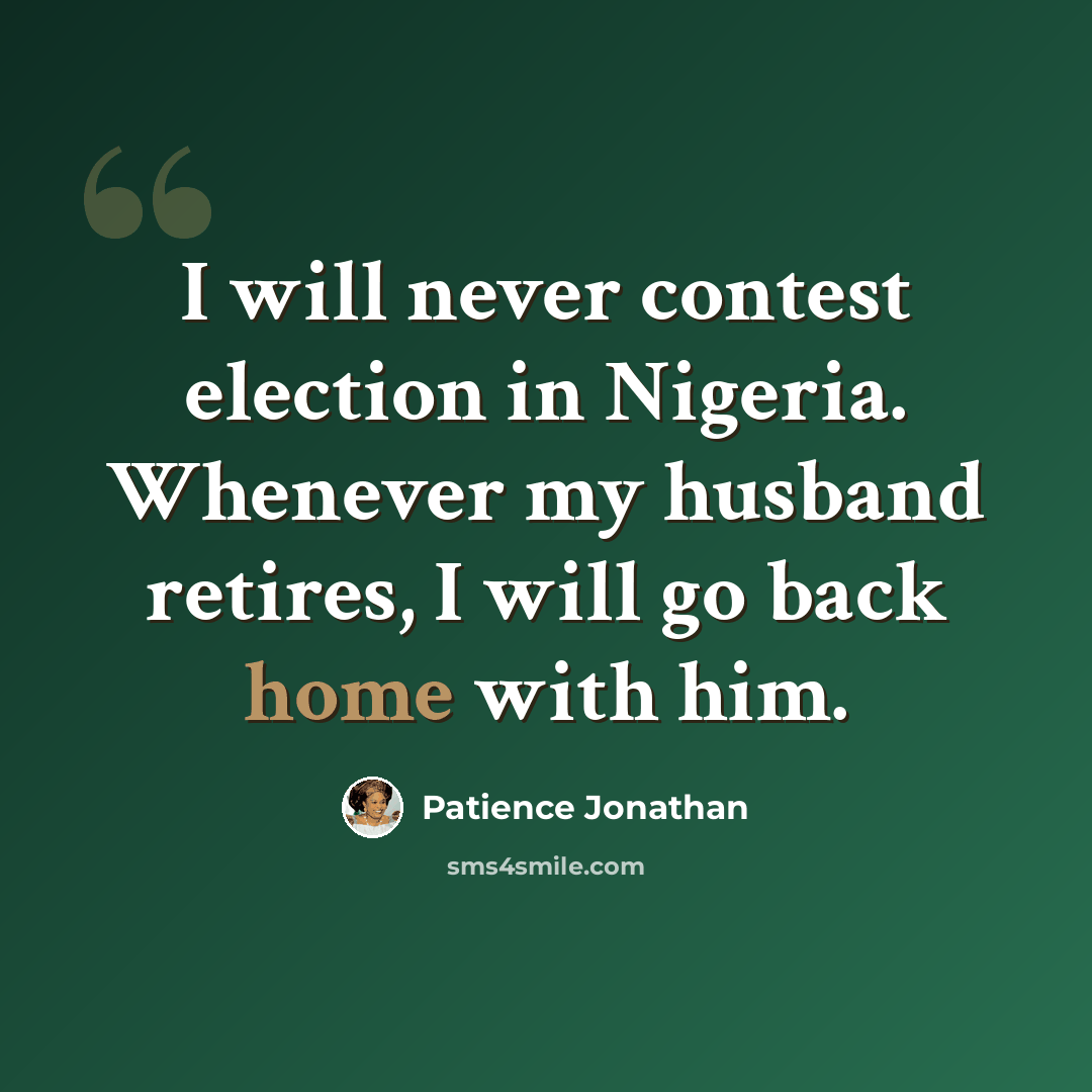 “I will never contest election in Nigeria. Whenever my husband retires, I will go back home with him.” quote by Patience Jonathan