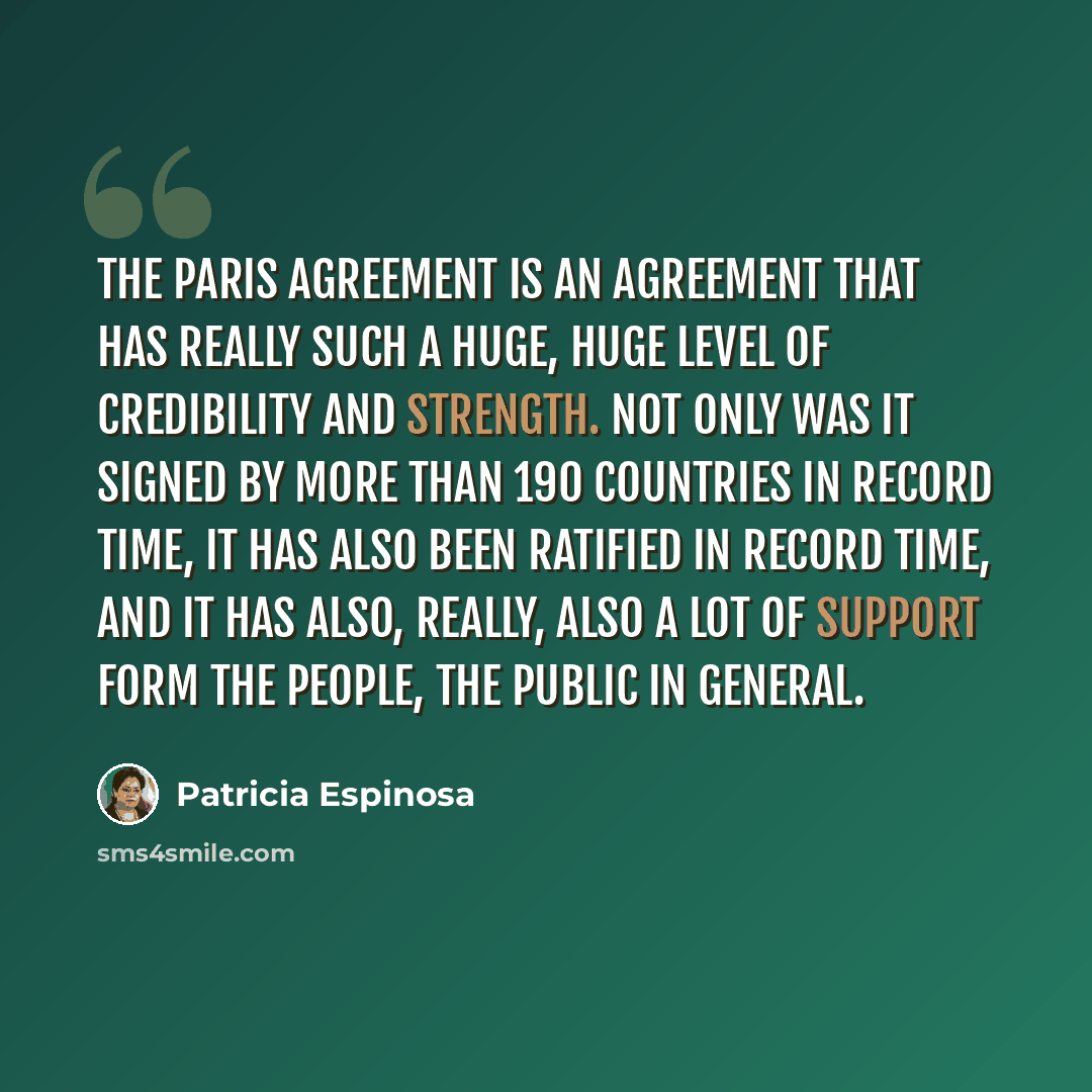 “The Paris Agreement is an agreement that has really such a huge, huge level of credibility and strength. Not only was it signed by more than 190 countries in record time, it has also been ratified in record time, and it has also, really, also a lot of support form the people, the public in general.” quote by Patricia Espinosa