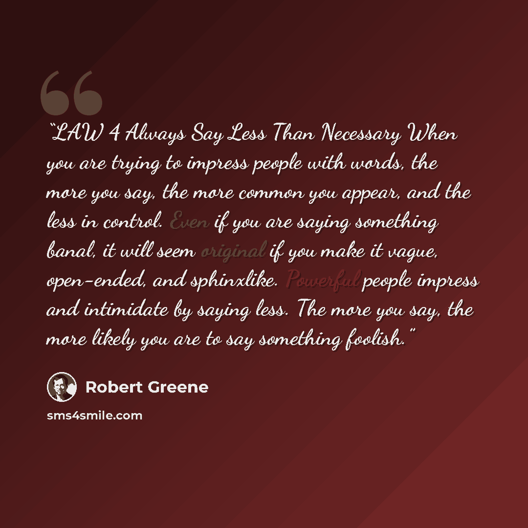 “LAW 4 Always Say Less Than Necessary When you are trying to impress people with words, the more you say, the more common you appear, and the less in control. Even if you are saying something banal, it will seem original if you make it vague, open-ended, and sphinxlike. Powerful people impress and…” quote by Robert Greene