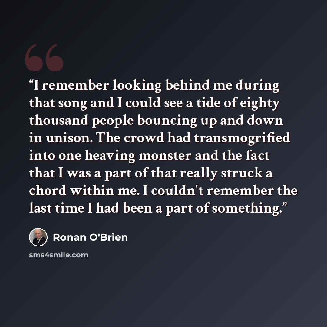 “I remember looking behind me during that song and I could see a tide of eighty thousand people bouncing up and down in unison. The crowd had transmogrified into one heaving monster and the fact that I was a part of that really struck a chord within me. I couldn't remember the last time I had been…” quote by Ronan O'Brien
