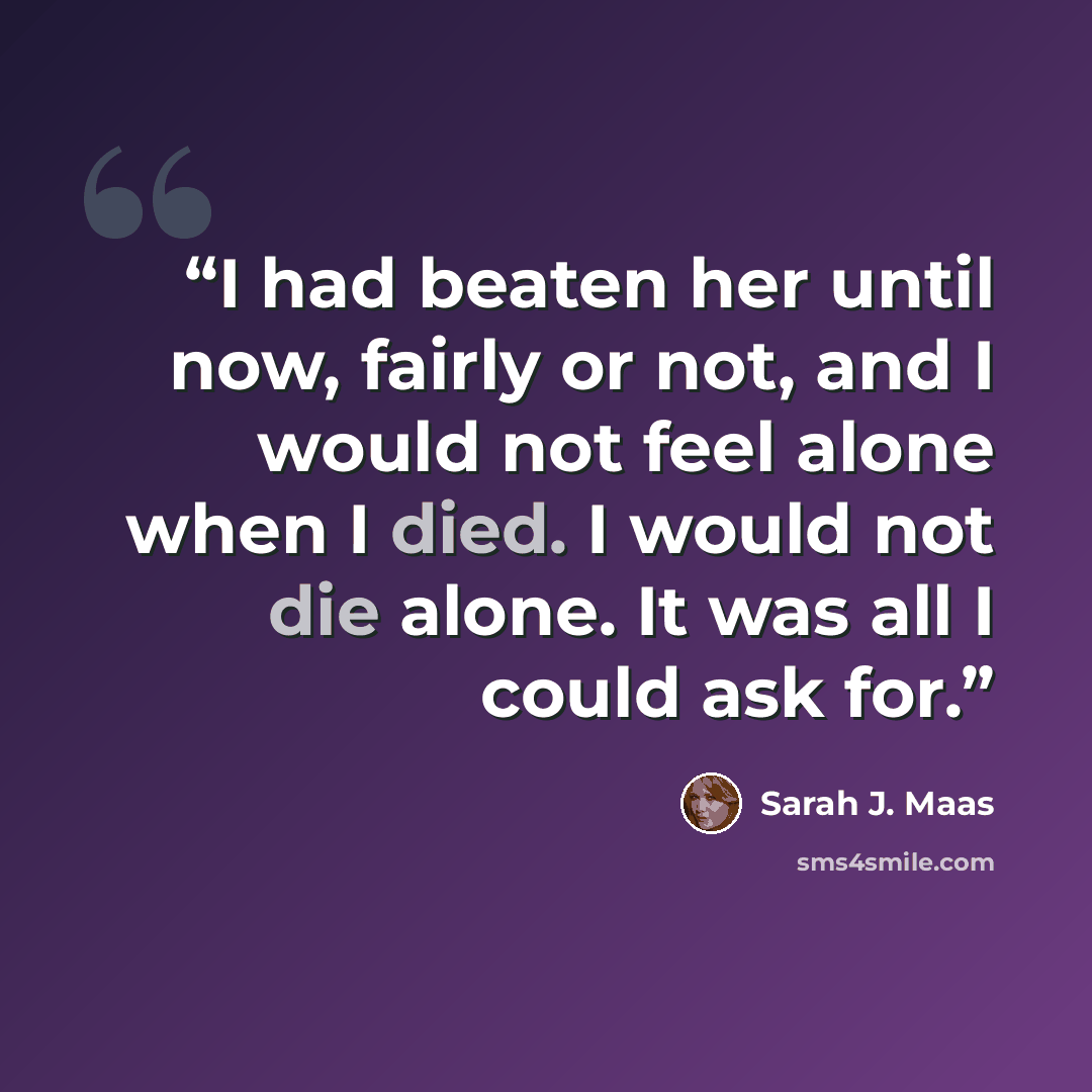 “I had beaten her until now, fairly or not, and I would not feel alone when I died. I would not die alone. It was all I could ask for.” quote by Sarah J. Maas
