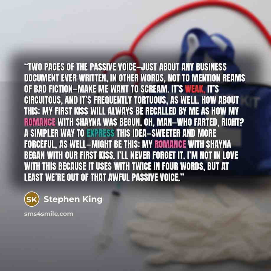 “Two pages of the passive voice—just about any business document ever written, in other words, not to mention reams of bad fiction—make me want to scream. It’s weak, it’s circuitous, and it’s frequently tortuous, as well. How about this: My first kiss will always be recalled by me as how my romance…” quote by Stephen King
