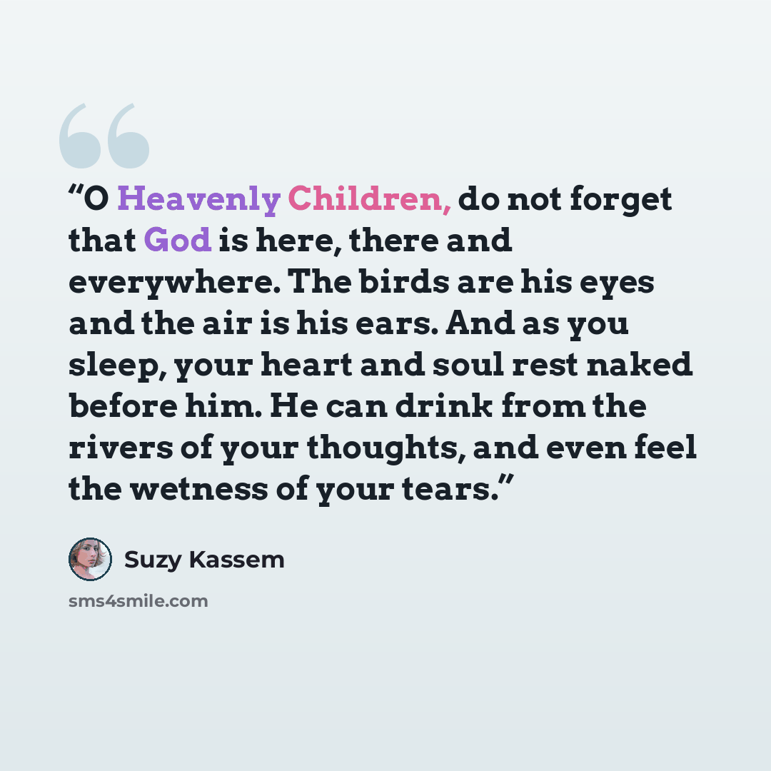 “O Heavenly Children, do not forget that God is here, there and everywhere. The birds are his eyes and the air is his ears. And as you sleep, your heart and soul rest naked before him. He can drink from the rivers of your thoughts, and even feel the wetness of your tears.” quote by Suzy Kassem