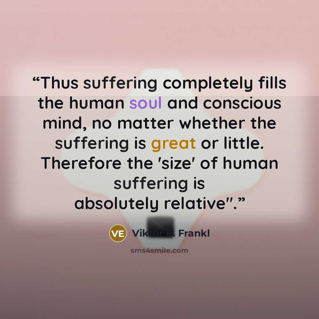 “Thus suffering completely fills the human soul and conscious mind, no matter whether the suffering is great or little. Therefore the 'size' of human suffering is absolutely relative".” quote by Viktor E. Frankl