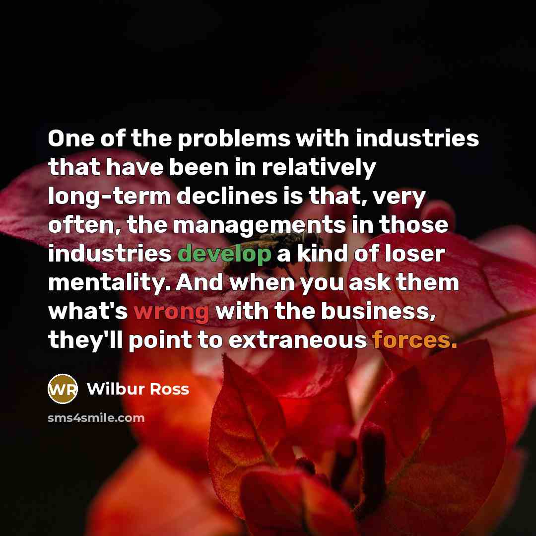 “One of the problems with industries that have been in relatively long-term declines is that, very often, the managements in those industries develop a kind of loser mentality. And when you ask them what's wrong with the business, they'll point to extraneous forces.” quote by Wilbur Ross