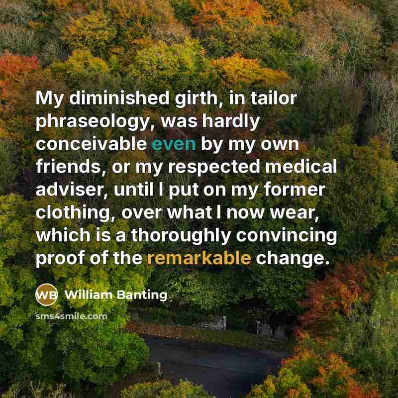 “My diminished girth, in tailor phraseology, was hardly conceivable even by my own friends, or my respected medical adviser, until I put on my former clothing, over what I now wear, which is a thoroughly convincing proof of the remarkable change.” quote by William Banting