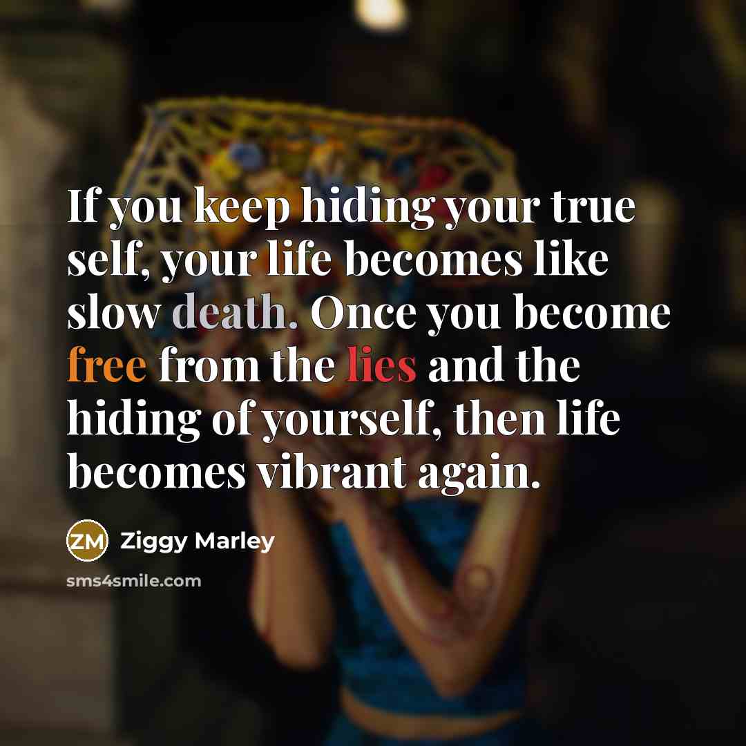 “If you keep hiding your true self, your life becomes like slow death. Once you become free from the lies and the hiding of yourself, then life becomes vibrant again.” quote by Ziggy Marley