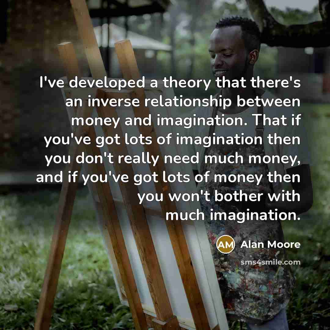 “I've developed a theory that there's an inverse relationship between money and imagination. That if you've got lots of imagination then you don't really need much money, and if you've got lots of money then you won't bother with much imagination.” quote by Alan Moore