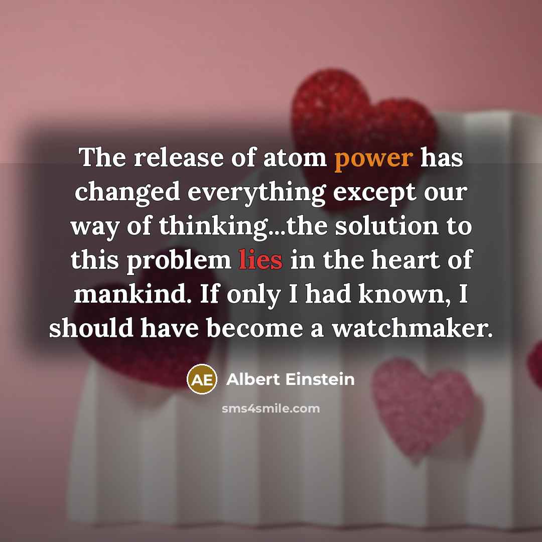 “The release of atom power has changed everything except our way of thinking...the solution to this problem lies in the heart of mankind. If only I had known, I should have become a watchmaker.” quote by Albert Einstein