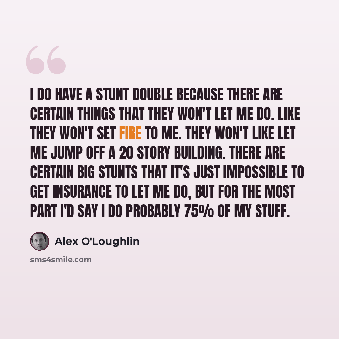 “I do have a stunt double because there are certain things that they won't let me do. Like they won't set fire to me. They won't like let me jump off a 20 story building. There are certain big stunts that it's just impossible to get insurance to let me do, but for the most part I'd say I do…” quote by Alex O'Loughlin