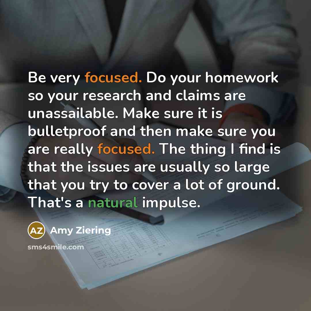 “Be very focused. Do your homework so your research and claims are unassailable. Make sure it is bulletproof and then make sure you are really focused. The thing I find is that the issues are usually so large that you try to cover a lot of ground. That's a natural impulse.” quote by Amy Ziering