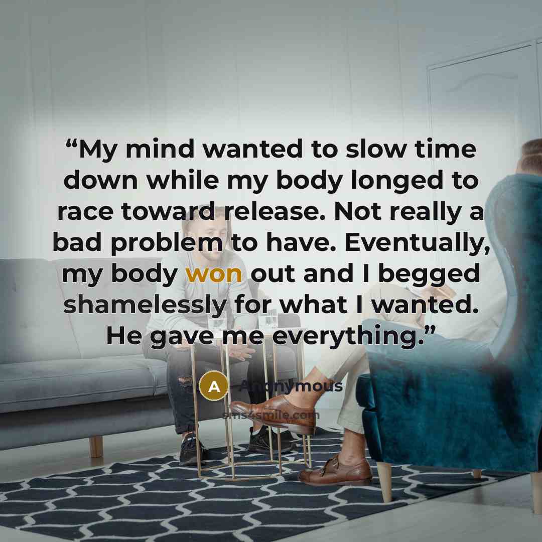 “My mind wanted to slow time down while my body longed to race toward release. Not really a bad problem to have. Eventually, my body won out and I begged shamelessly for what I wanted. He gave me everything.” quote by Anonymous