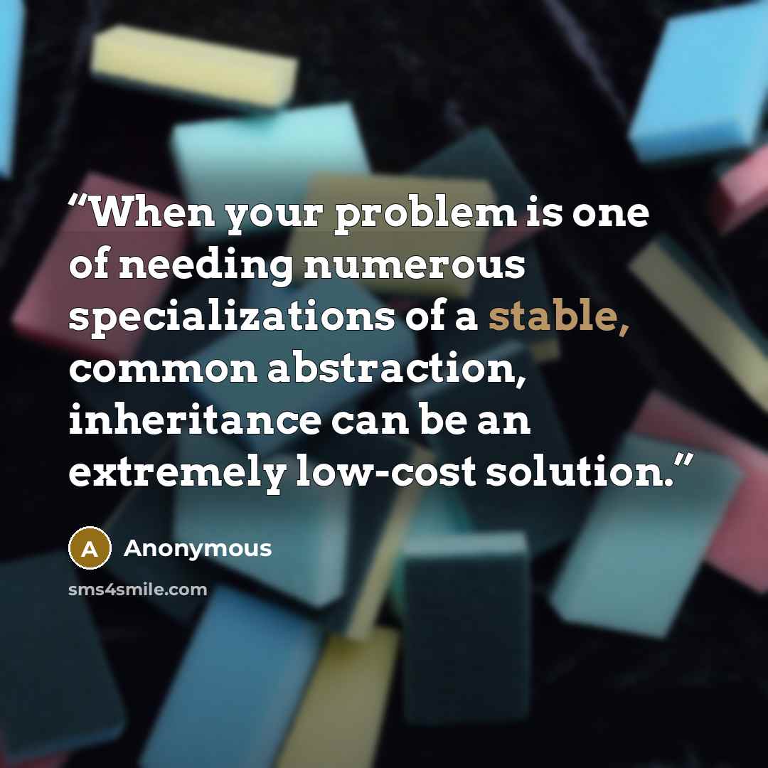“When your problem is one of needing numerous specializations of a stable, common abstraction, inheritance can be an extremely low-cost solution.” quote by Anonymous