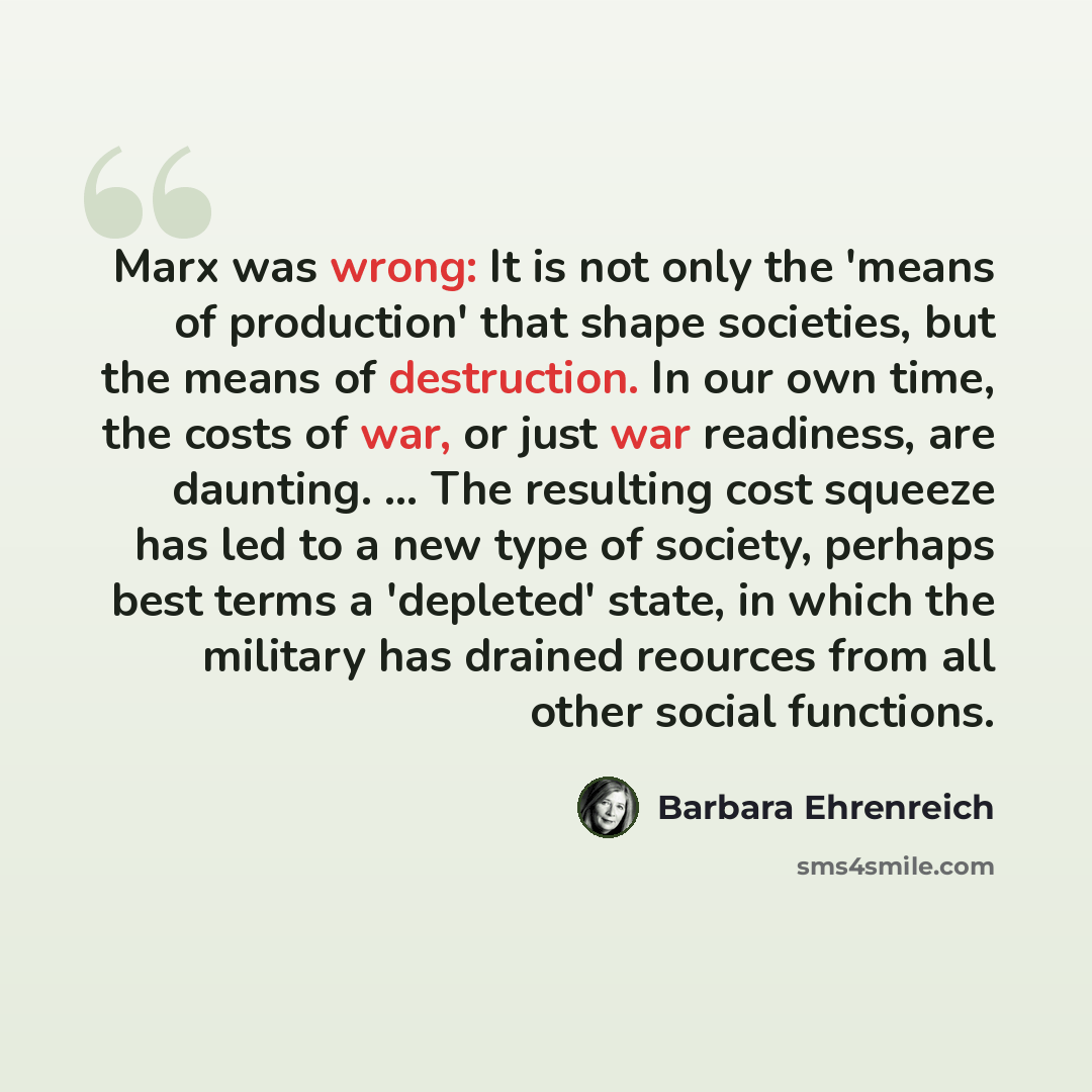 “Marx was wrong: It is not only the 'means of production' that shape societies, but the means of destruction. In our own time, the costs of war, or just war readiness, are daunting. ... The resulting cost squeeze has led to a new type of society, perhaps best terms a 'depleted' state, in which the…” quote by Barbara Ehrenreich