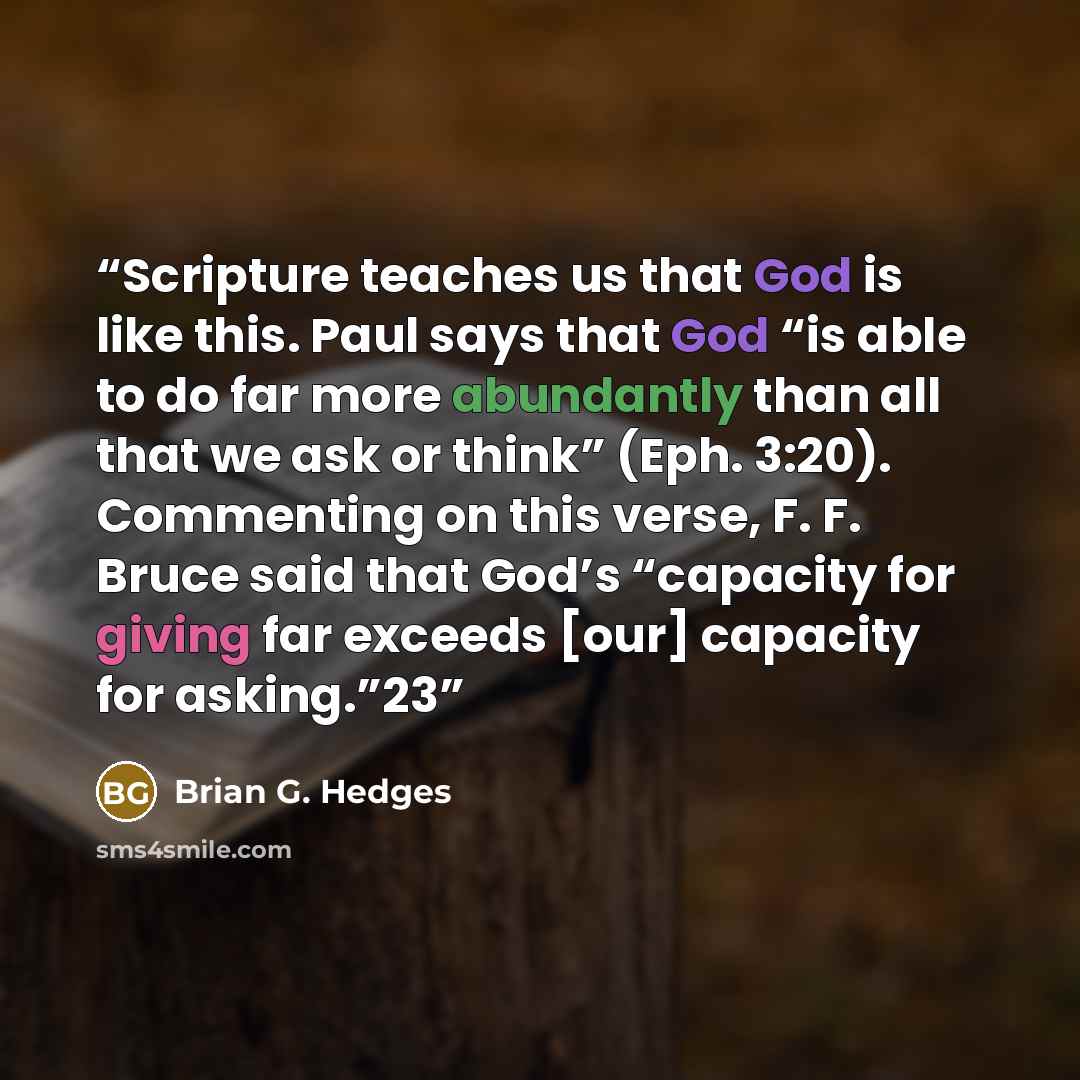 “Scripture teaches us that God is like this. Paul says that God “is able to do far more abundantly than all that we ask or think” (Eph. 3:20). Commenting on this verse, F. F. Bruce said that God’s “capacity for giving far exceeds [our] capacity for asking.”23” quote by Brian G. Hedges
