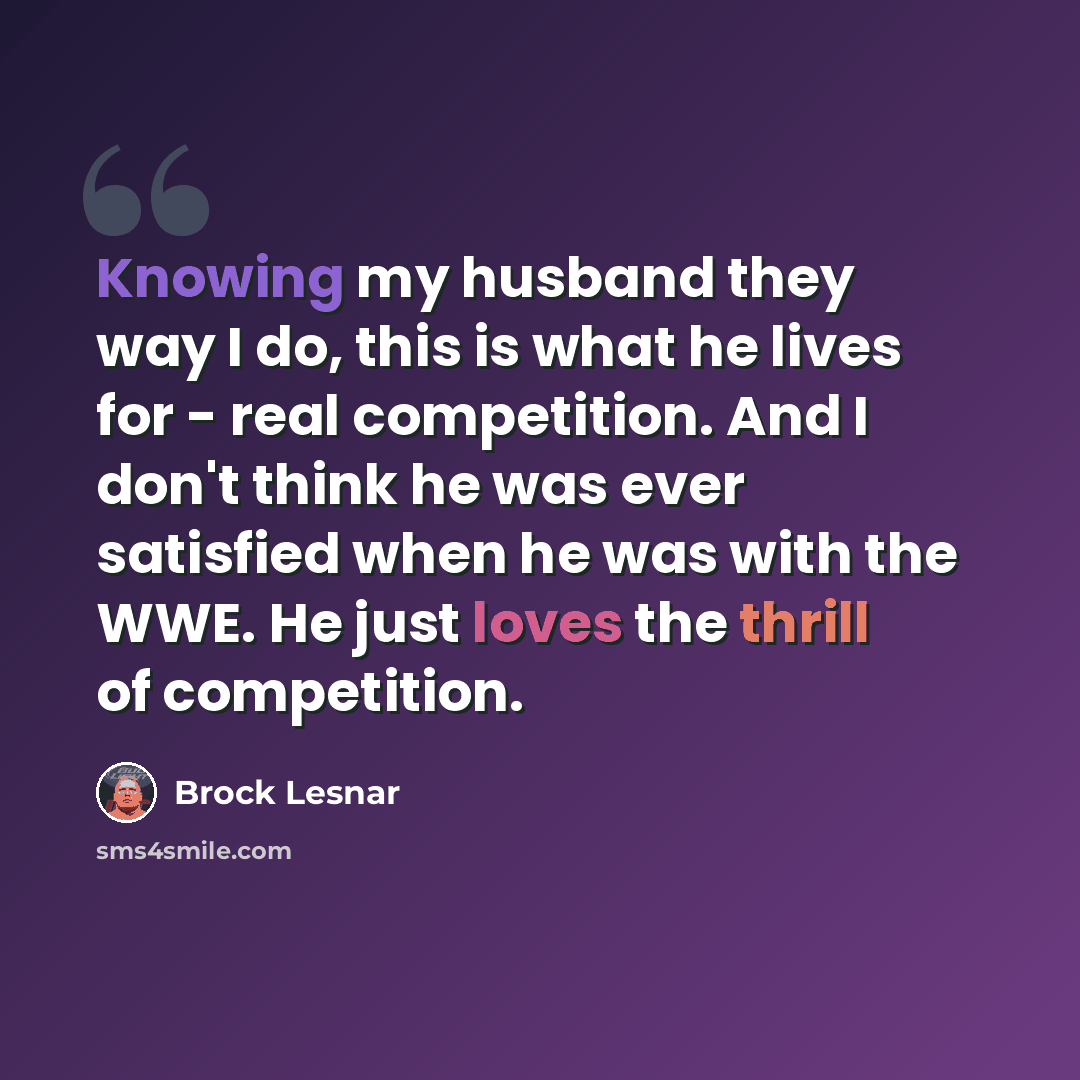 “Knowing my husband they way I do, this is what he lives for - real competition. And I don't think he was ever satisfied when he was with the WWE. He just loves the thrill of competition.” quote by Brock Lesnar