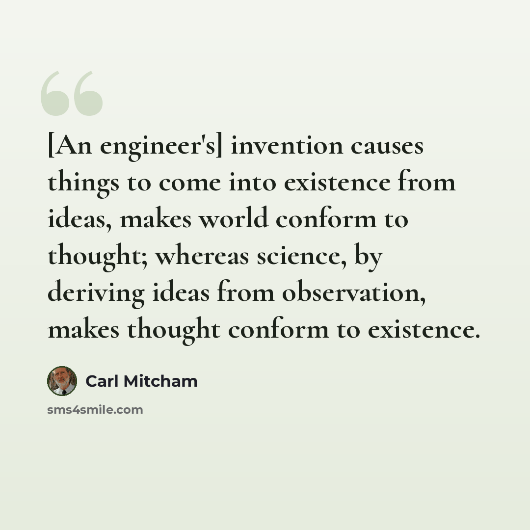 “[An engineer's] invention causes things to come into existence from ideas, makes world conform to thought; whereas science, by deriving ideas from observation, makes thought conform to existence.” quote by Carl Mitcham