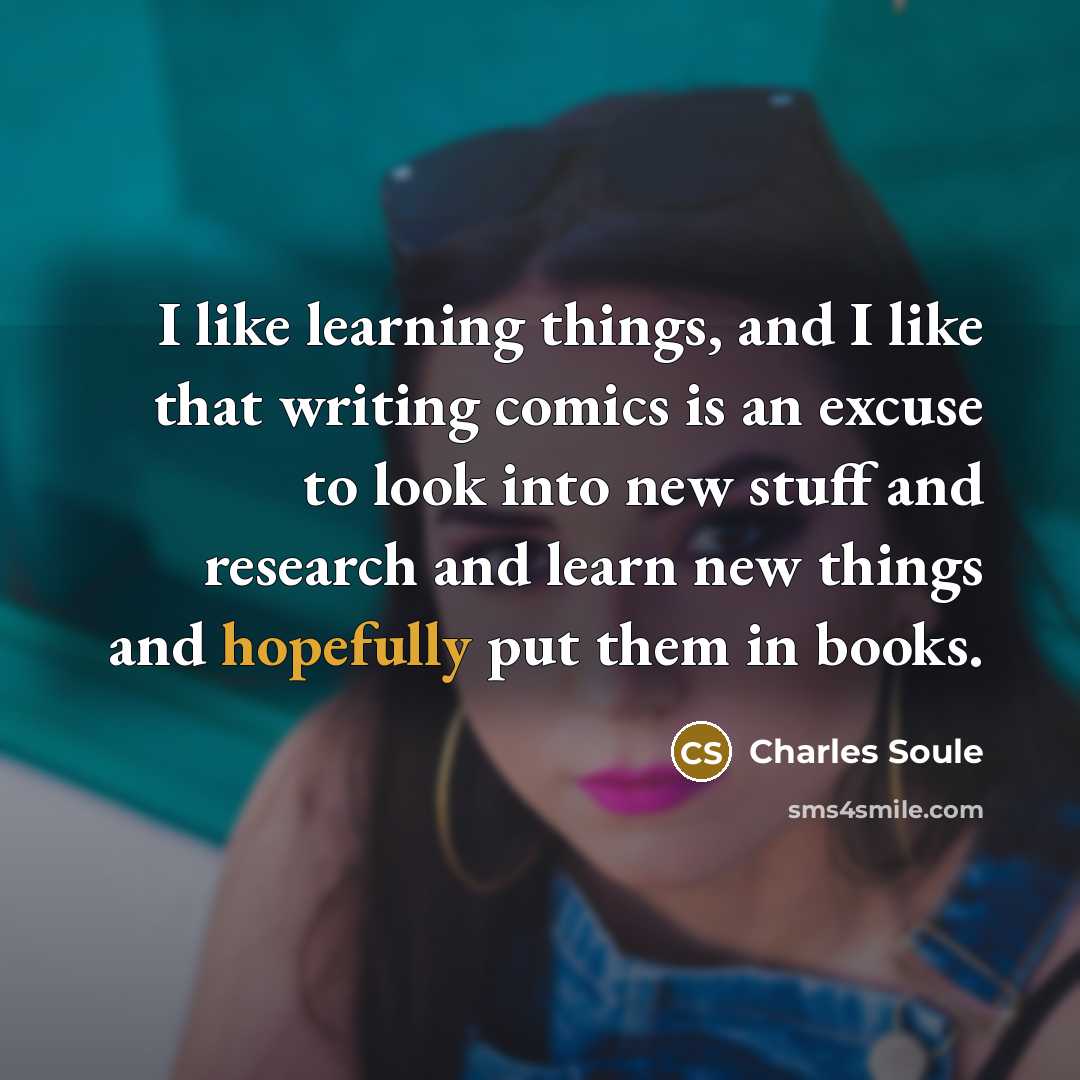 “I like learning things, and I like that writing comics is an excuse to look into new stuff and research and learn new things and hopefully put them in books.” quote by Charles Soule