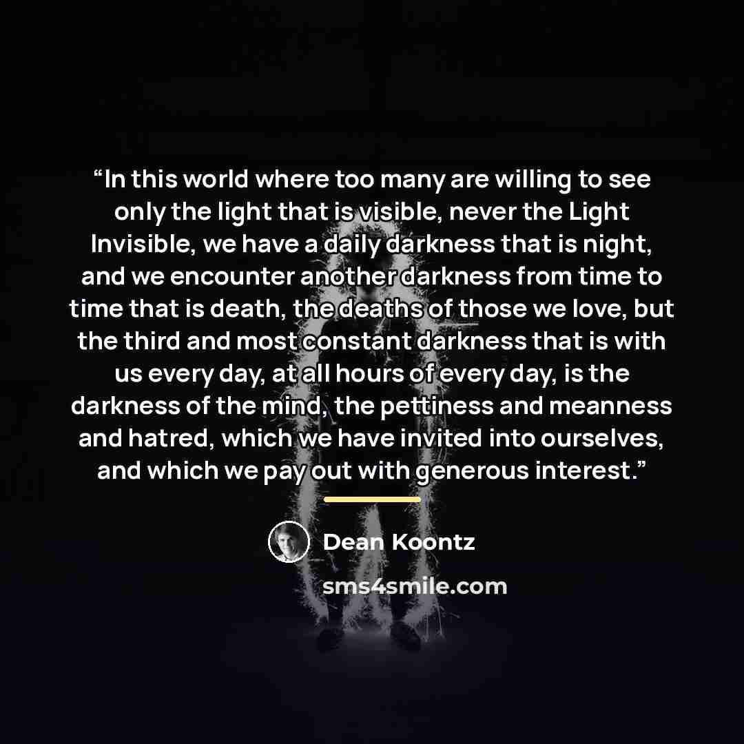 “In this world where too many are willing to see only the light that is visible, never the Light Invisible, we have a daily darkness that is night, and we encounter another darkness from time to time that is death, the deaths of those we love, but the third and most constant darkness that is with…” quote by Dean Koontz