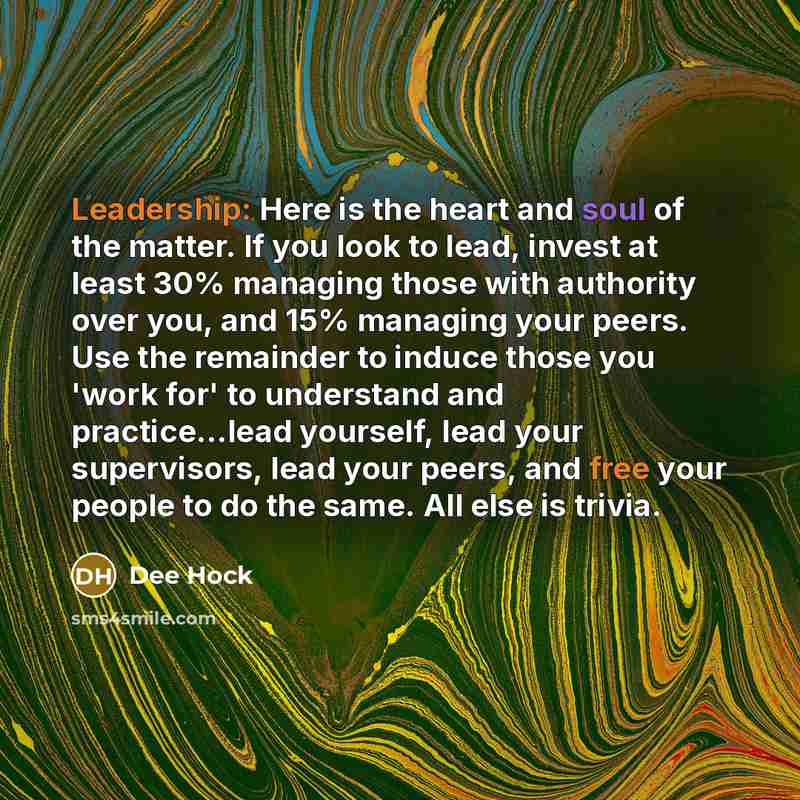 “Leadership: Here is the heart and soul of the matter. If you look to lead, invest at least 30% managing those with authority over you, and 15% managing your peers. Use the remainder to induce those you 'work for' to understand and practice...lead yourself, lead your supervisors, lead your peers…” quote by Dee Hock