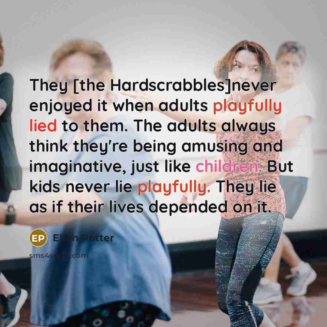 “They [the Hardscrabbles]never enjoyed it when adults playfully lied to them. The adults always think they're being amusing and imaginative, just like children. But kids never lie playfully. They lie as if their lives depended on it.” quote by Ellen Potter