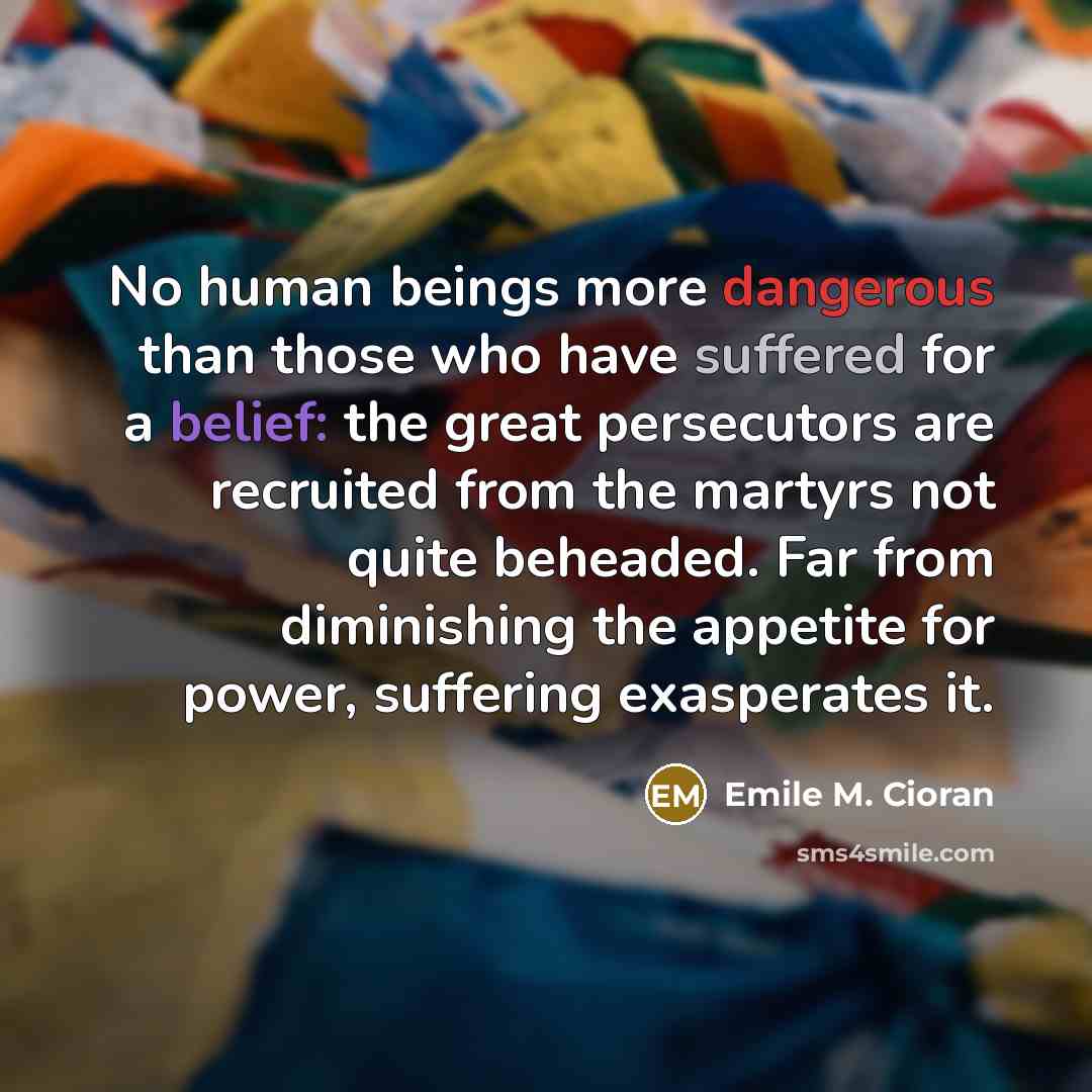 “No human beings more dangerous than those who have suffered for a belief: the great persecutors are recruited from the martyrs not quite beheaded. Far from diminishing the appetite for power, suffering exasperates it.” quote by Emile M. Cioran
