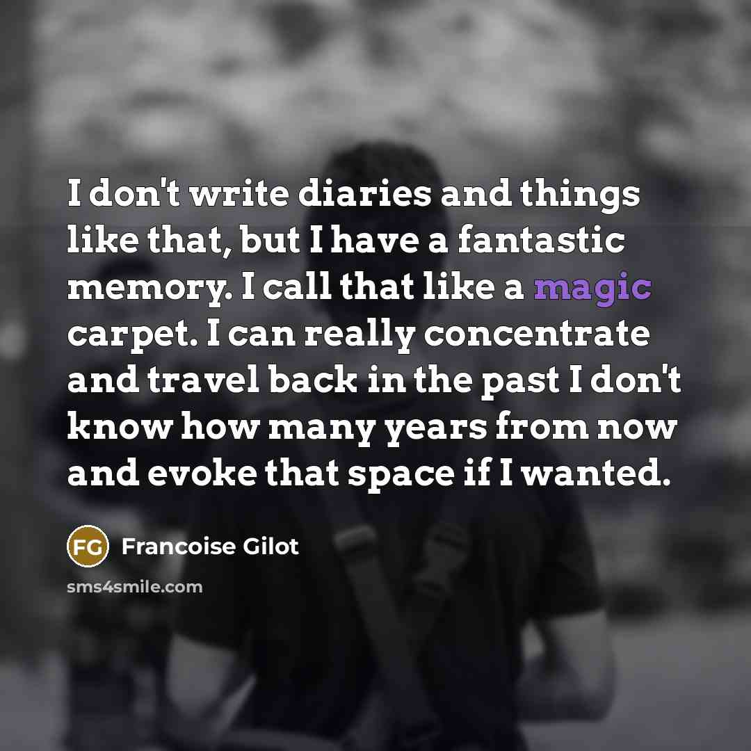“I don't write diaries and things like that, but I have a fantastic memory. I call that like a magic carpet. I can really concentrate and travel back in the past I don't know how many years from now and evoke that space if I wanted.” quote by Francoise Gilot