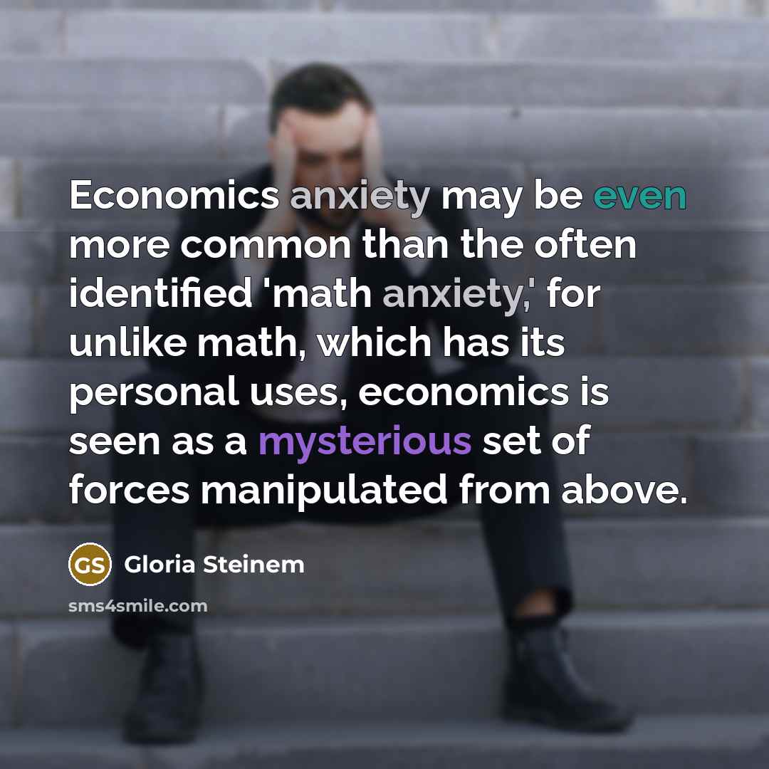 “Economics anxiety may be even more common than the often identified 'math anxiety,' for unlike math, which has its personal uses, economics is seen as a mysterious set of forces manipulated from above.” quote by Gloria Steinem