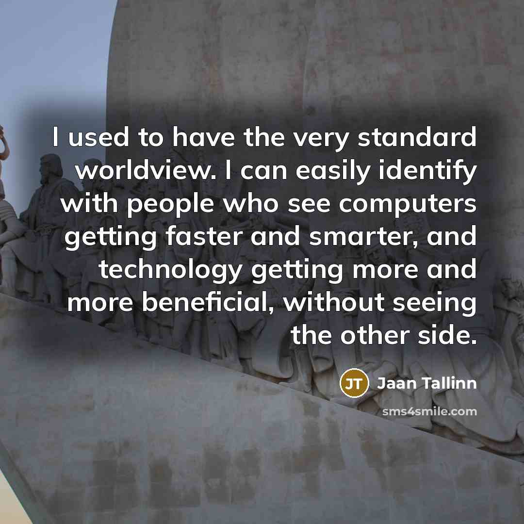 “I used to have the very standard worldview. I can easily identify with people who see computers getting faster and smarter, and technology getting more and more beneficial, without seeing the other side.” quote by Jaan Tallinn