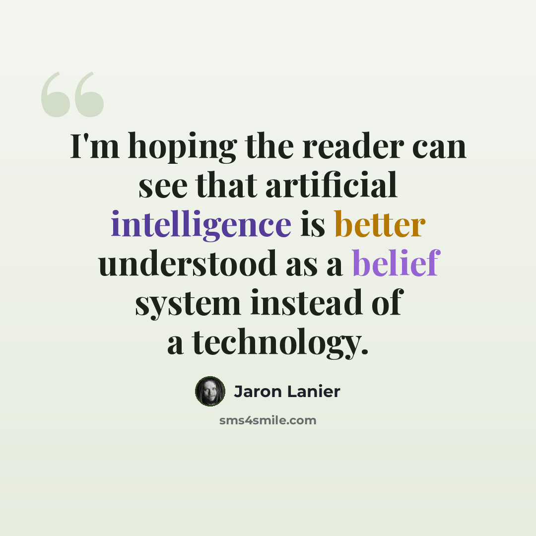 “I'm hoping the reader can see that artificial intelligence is better understood as a belief system instead of a technology.” quote by Jaron Lanier