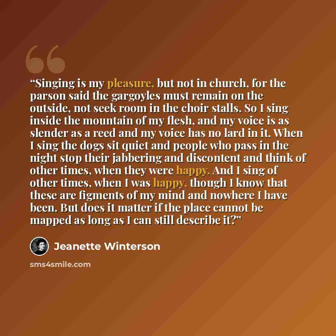“Singing is my pleasure, but not in church, for the parson said the gargoyles must remain on the outside, not seek room in the choir stalls. So I sing inside the mountain of my flesh, and my voice is as slender as a reed and my voice has no lard in it. When I sing the dogs sit quiet and people who…” quote by Jeanette Winterson