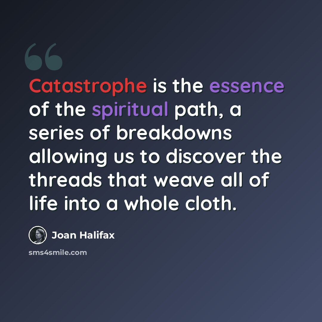 “Catastrophe is the essence of the spiritual path, a series of breakdowns allowing us to discover the threads that weave all of life into a whole cloth.” quote by Joan Halifax