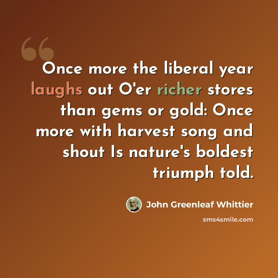 “Once more the liberal year laughs out O'er richer stores than gems or gold: Once more with harvest song and shout Is nature's boldest triumph told.” quote by John Greenleaf Whittier