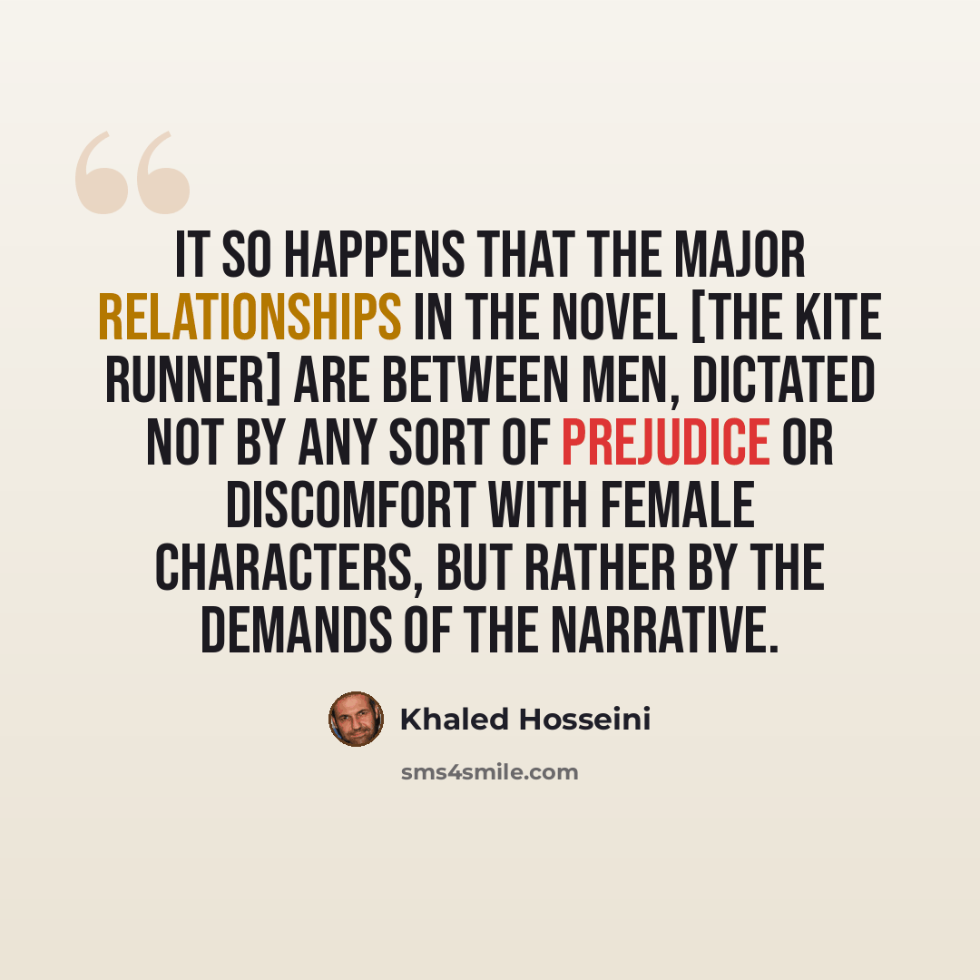 “It so happens that the major relationships in the novel [The Kite Runner] are between men, dictated not by any sort of prejudice or discomfort with female characters, but rather by the demands of the narrative.” quote by Khaled Hosseini