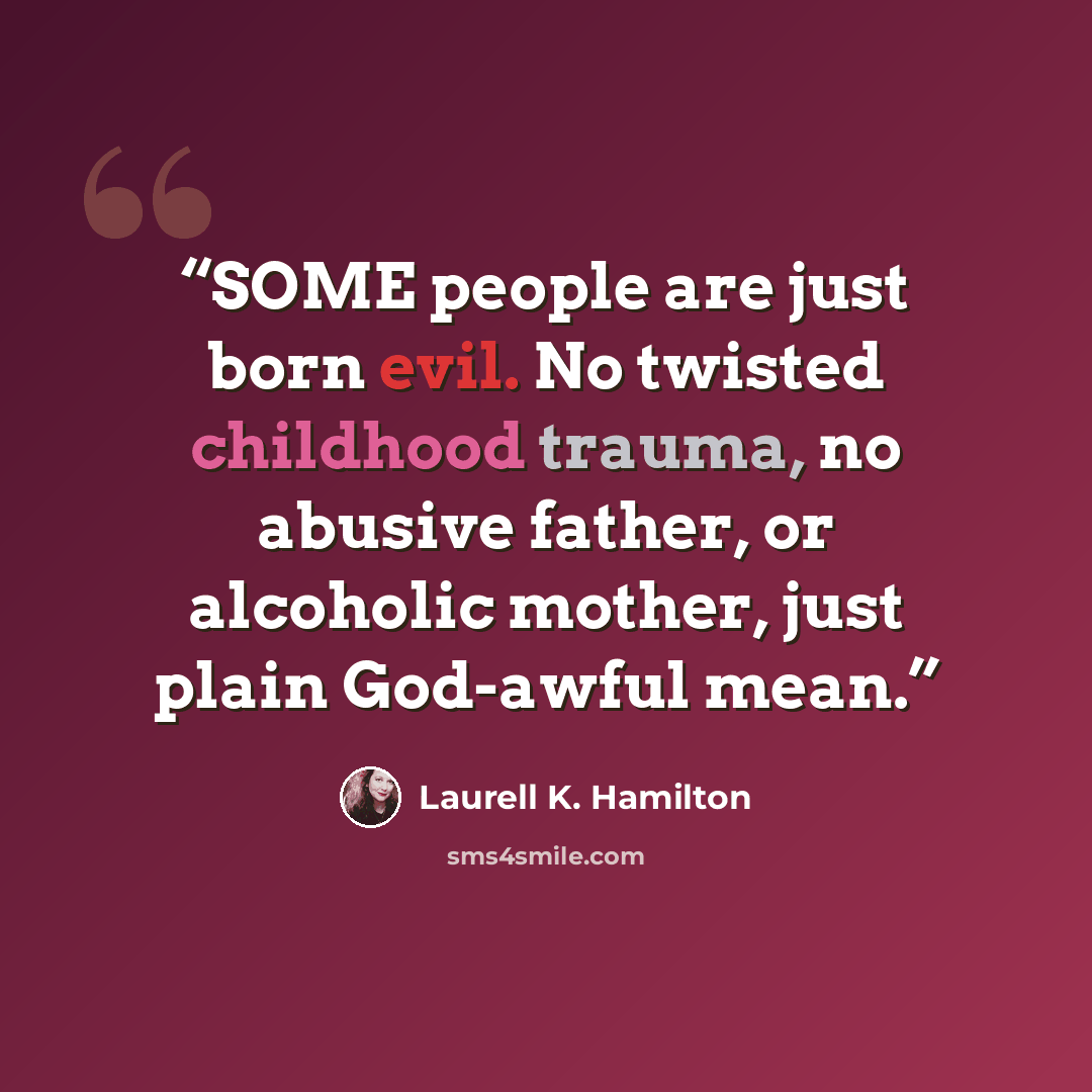 “SOME people are just born evil. No twisted childhood trauma, no abusive father, or alcoholic mother, just plain God-awful mean.” quote by Laurell K. Hamilton
