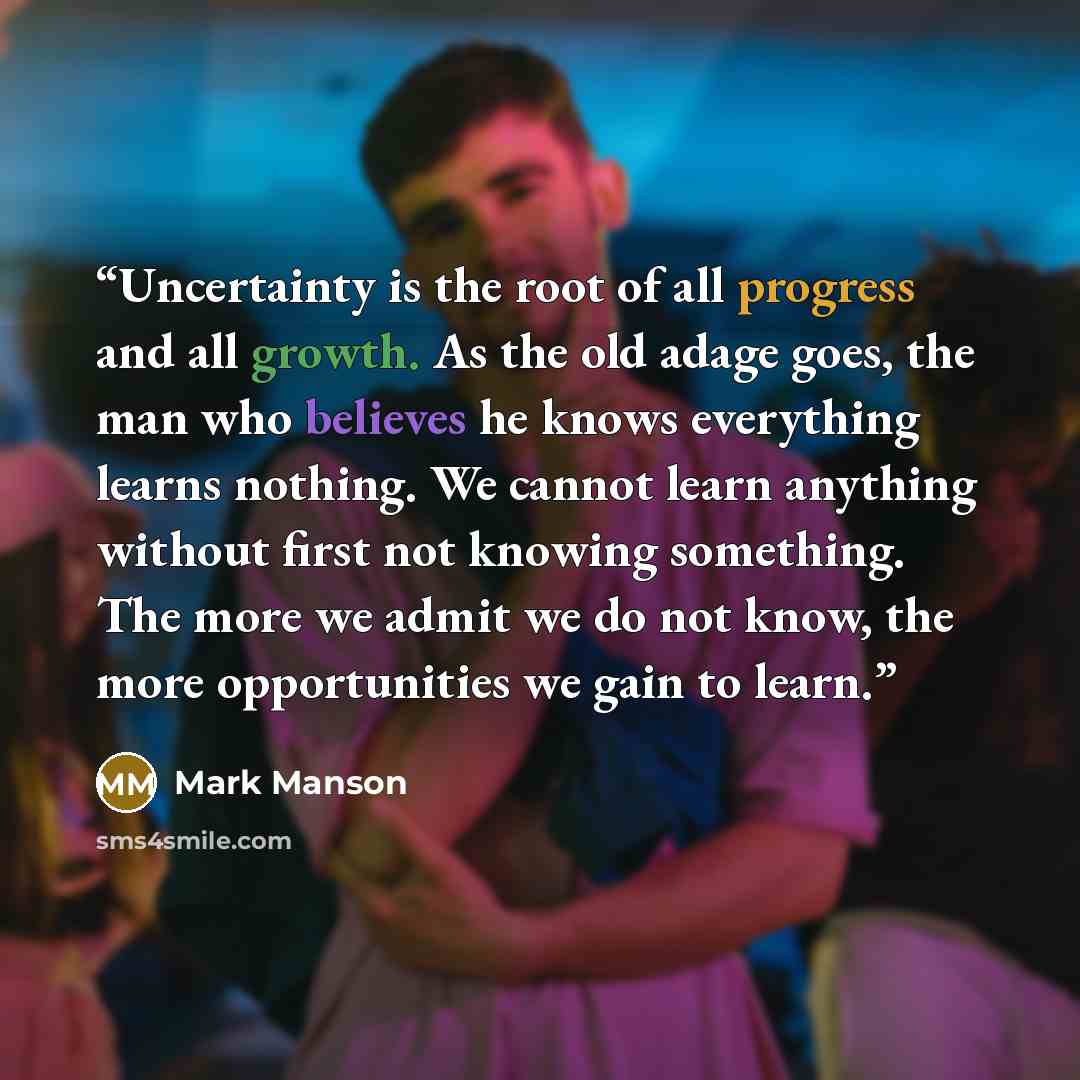 “Uncertainty is the root of all progress and all growth. As the old adage goes, the man who believes he knows everything learns nothing. We cannot learn anything without first not knowing something. The more we admit we do not know, the more opportunities we gain to learn.” quote by Mark Manson