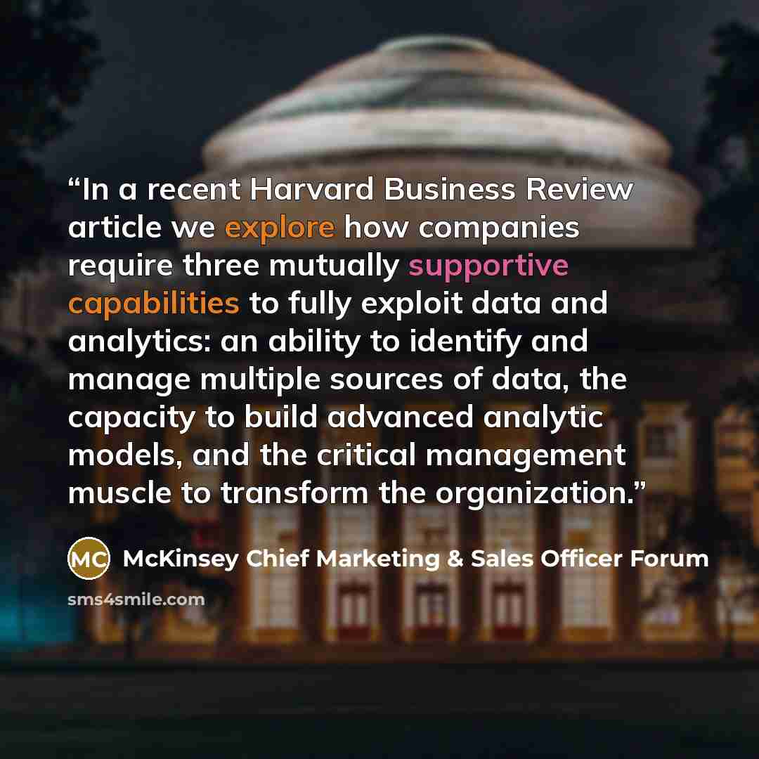 “In a recent Harvard Business Review article we explore how companies require three mutually supportive capabilities to fully exploit data and analytics: an ability to identify and manage multiple sources of data, the capacity to build advanced analytic models, and the critical management muscle to…” quote by McKinsey Chief Marketing & Sales Officer Forum