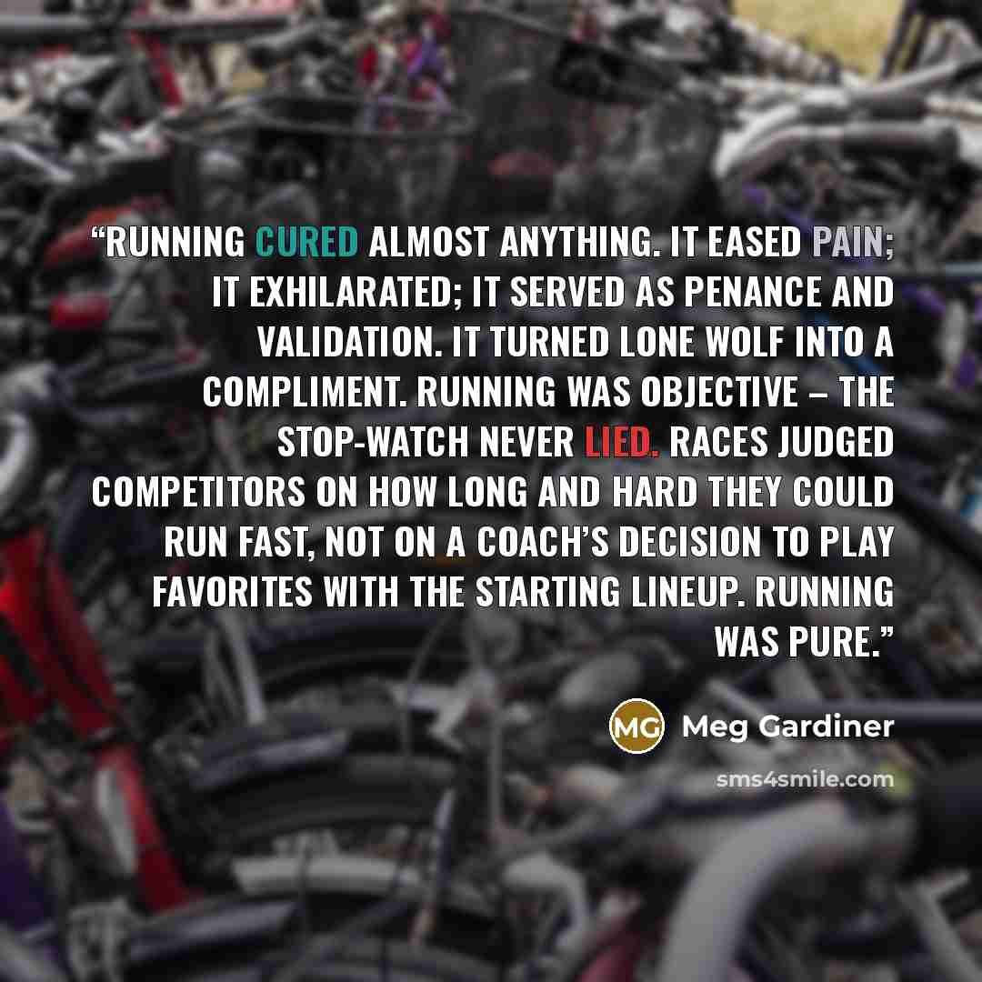 “Running cured almost anything. It eased pain; it exhilarated; it served as penance and validation. It turned lone wolf into a compliment. Running was objective – the stop-watch never lied. Races judged competitors on how long and hard they could run fast, not on a coach’s decision to play…” quote by Meg Gardiner