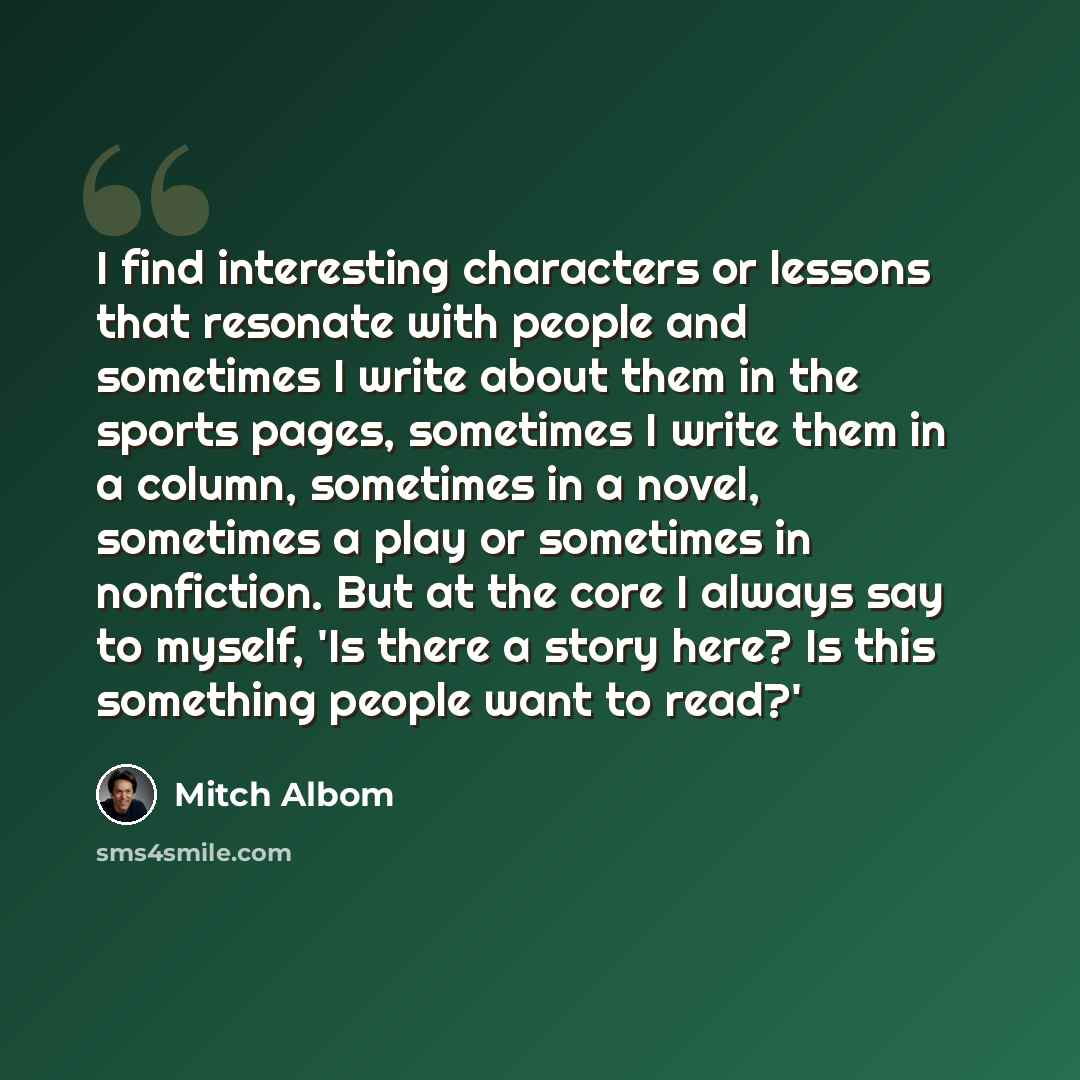“I find interesting characters or lessons that resonate with people and sometimes I write about them in the sports pages, sometimes I write them in a column, sometimes in a novel, sometimes a play or sometimes in nonfiction. But at the core I always say to myself, 'Is there a story here? Is this…” quote by Mitch Albom