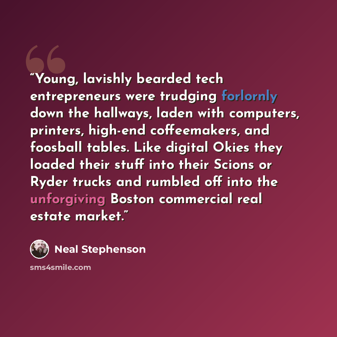 “Young, lavishly bearded tech entrepreneurs were trudging forlornly down the hallways, laden with computers, printers, high-end coffeemakers, and foosball tables. Like digital Okies they loaded their stuff into their Scions or Ryder trucks and rumbled off into the unforgiving Boston commercial real…” quote by Neal Stephenson