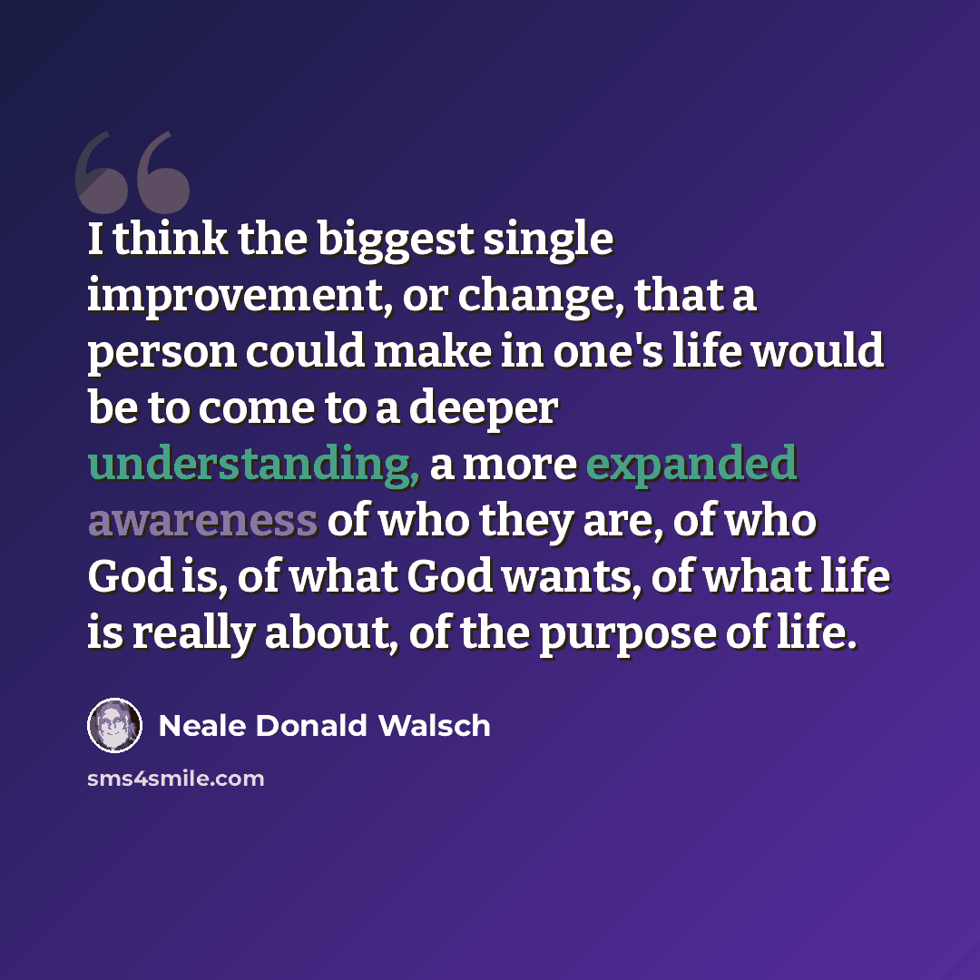 “I think the biggest single improvement, or change, that a person could make in one's life would be to come to a deeper understanding, a more expanded awareness of who they are, of who God is, of what God wants, of what life is really about, of the purpose of life.” quote by Neale Donald Walsch