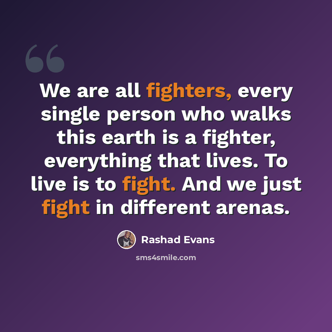 “We are all fighters, every single person who walks this earth is a fighter, everything that lives. To live is to fight. And we just fight in different arenas.” quote by Rashad Evans