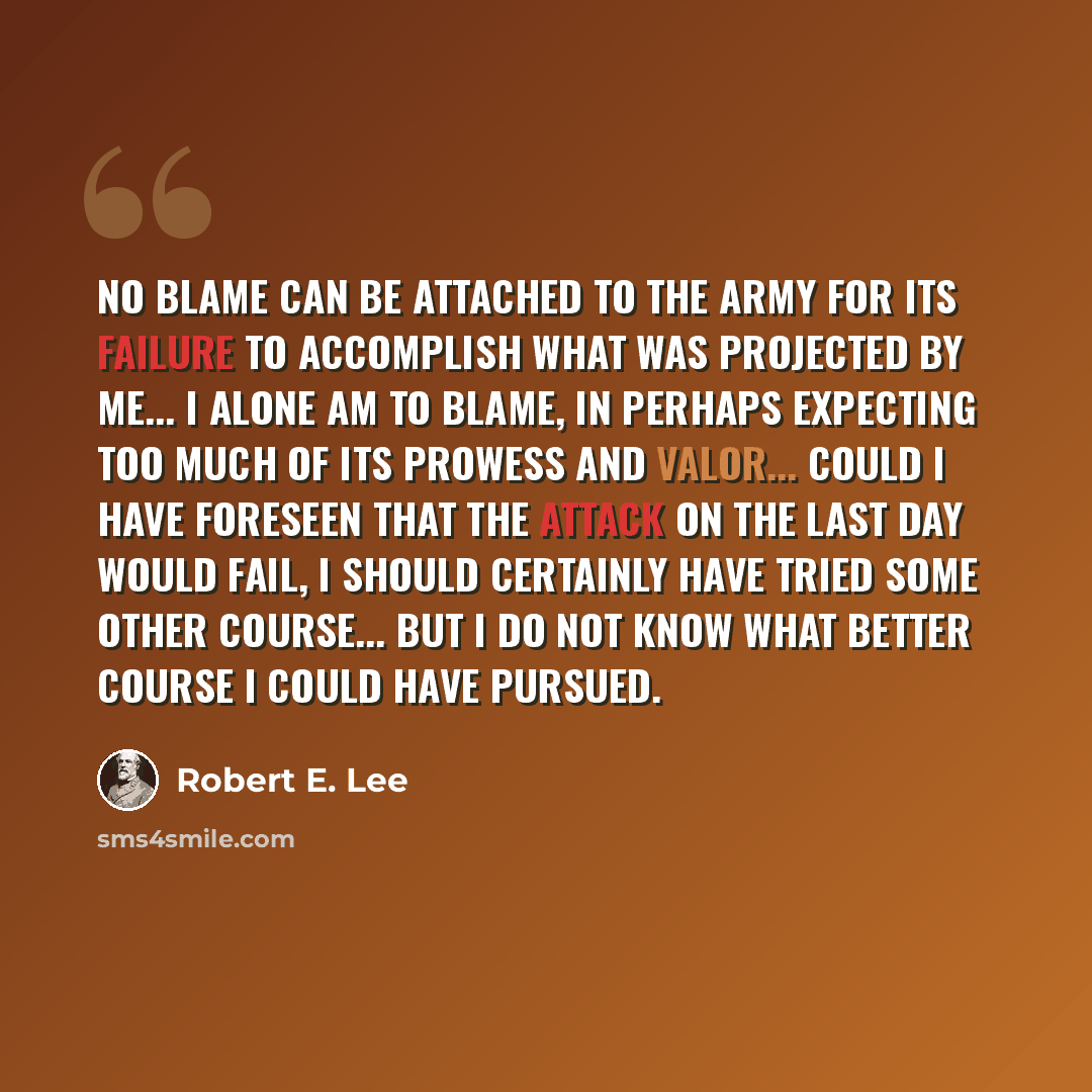 “No blame can be attached to the army for its failure to accomplish what was projected by me... I alone am to blame, in perhaps expecting too much of its prowess and valor... could I have foreseen that the attack on the last day would fail, I should certainly have tried some other course... but I…” quote by Robert E. Lee