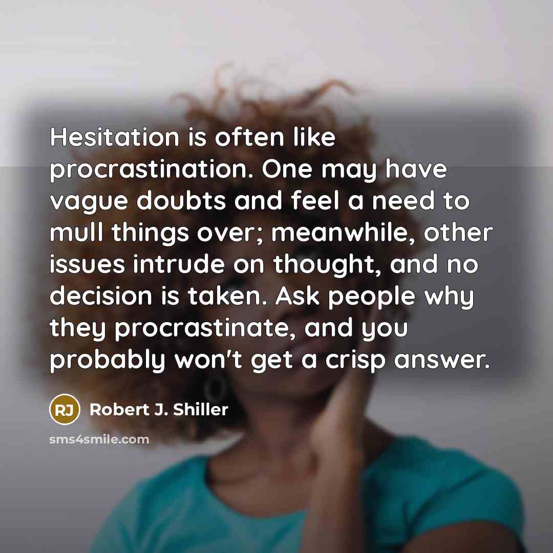 “Hesitation is often like procrastination. One may have vague doubts and feel a need to mull things over; meanwhile, other issues intrude on thought, and no decision is taken. Ask people why they procrastinate, and you probably won't get a crisp answer.” quote by Robert J. Shiller