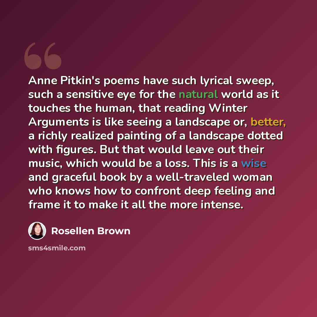 “Anne Pitkin's poems have such lyrical sweep, such a sensitive eye for the natural world as it touches the human, that reading Winter Arguments is like seeing a landscape or, better, a richly realized painting of a landscape dotted with figures. But that would leave out their music, which would be…” quote by Rosellen Brown
