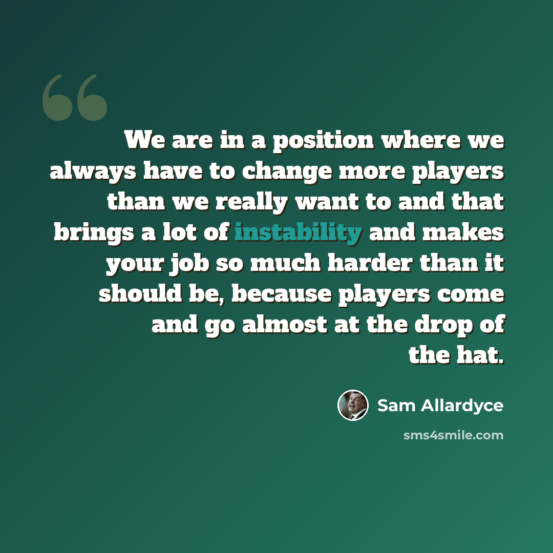 “We are in a position where we always have to change more players than we really want to and that brings a lot of instability and makes your job so much harder than it should be, because players come and go almost at the drop of the hat.” quote by Sam Allardyce