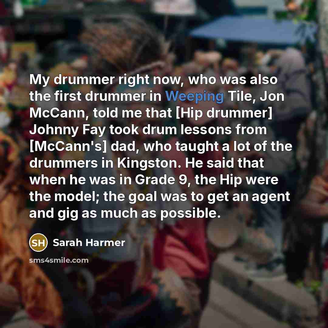 “My drummer right now, who was also the first drummer in Weeping Tile, Jon McCann, told me that [Hip drummer] Johnny Fay took drum lessons from [McCann's] dad, who taught a lot of the drummers in Kingston. He said that when he was in Grade 9, the Hip were the model; the goal was to get an agent and…” quote by Sarah Harmer