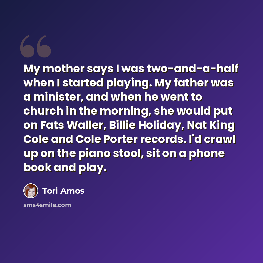 “My mother says I was two-and-a-half when I started playing. My father was a minister, and when he went to church in the morning, she would put on Fats Waller, Billie Holiday, Nat King Cole and Cole Porter records. I'd crawl up on the piano stool, sit on a phone book and play.” quote by Tori Amos